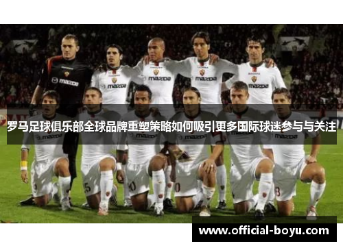 罗马足球俱乐部全球品牌重塑策略如何吸引更多国际球迷参与与关注