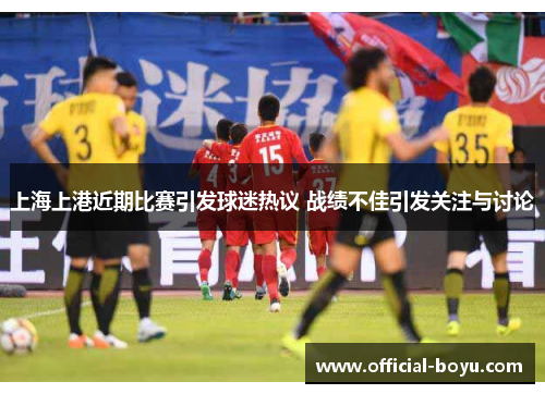 上海上港近期比赛引发球迷热议 战绩不佳引发关注与讨论