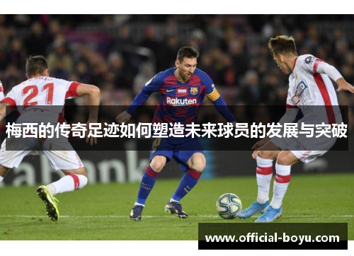 梅西的传奇足迹如何塑造未来球员的发展与突破
