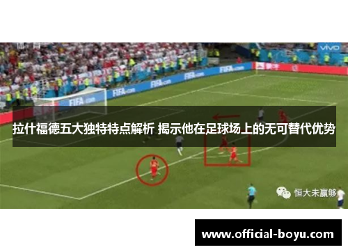 拉什福德五大独特特点解析 揭示他在足球场上的无可替代优势