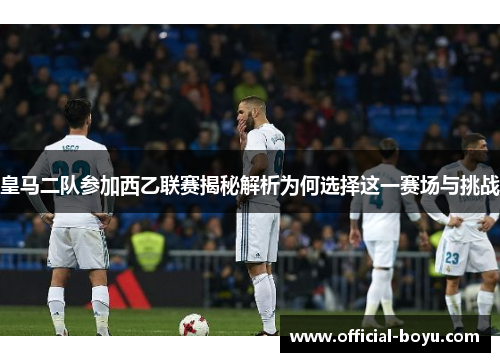 皇马二队参加西乙联赛揭秘解析为何选择这一赛场与挑战