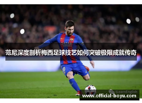 范尼深度剖析梅西足球技艺如何突破极限成就传奇