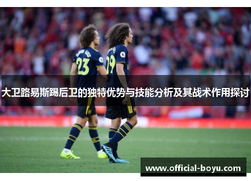 大卫路易斯踢后卫的独特优势与技能分析及其战术作用探讨 大卫路易斯踢后卫的独特优势与技能分析及其战术作用探讨